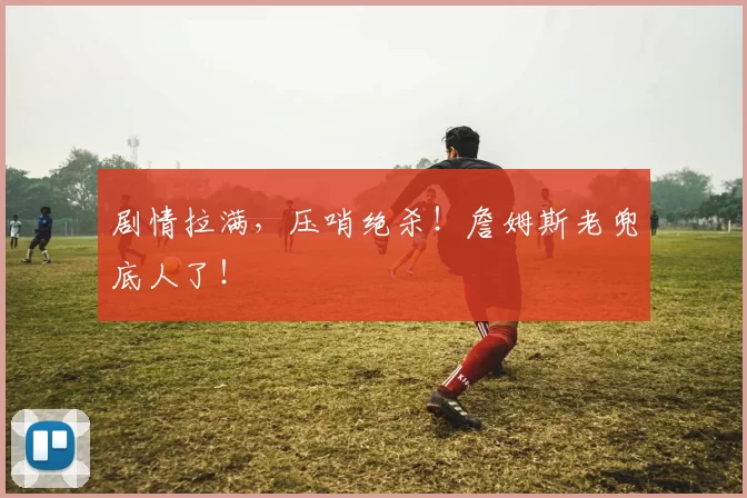 剧情拉满，压哨绝杀！詹姆斯老兜底人了！