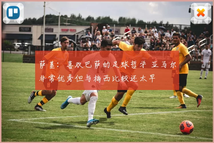 萨基：喜欢巴萨的足球哲学 亚马尔非常优秀但与梅西比较还太早