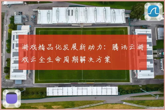 游戏精品化发展新动力：腾讯云游戏云全生命周期解决方案