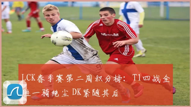 LCK春季赛第二周积分榜：T1四战全胜一骑绝尘 DK紧随其后