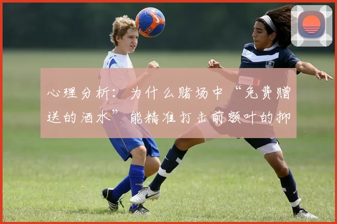 心理分析：为什么赌场中“免费赠送的酒水”能精准打击前额叶的抑制功能？（心理学解读：赌场免费酒水如何削弱前额叶的自控力）