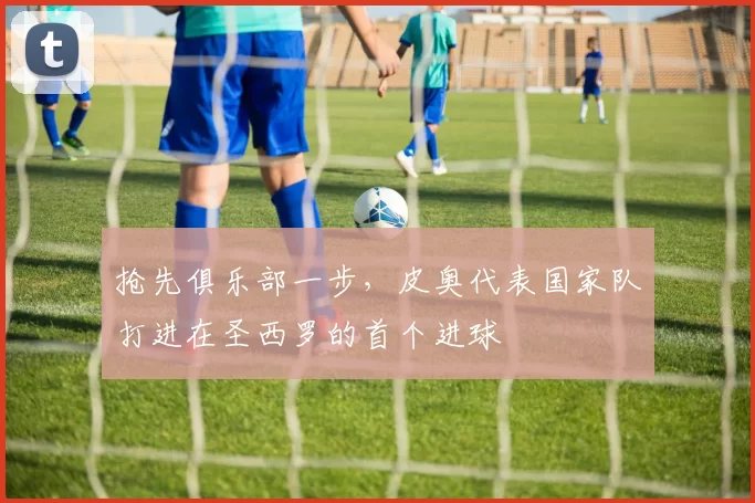 抢先俱乐部一步，皮奥代表国家队打进在圣西罗的首个进球