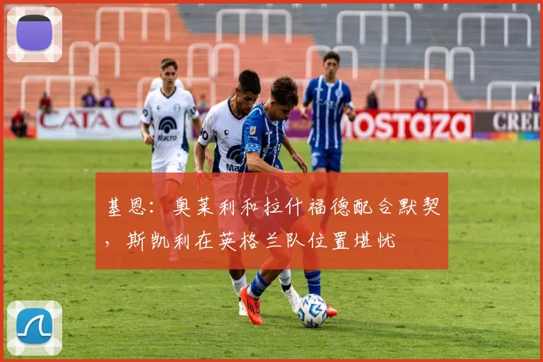 基恩：奥莱利和拉什福德配合默契，斯凯利在英格兰队位置堪忧