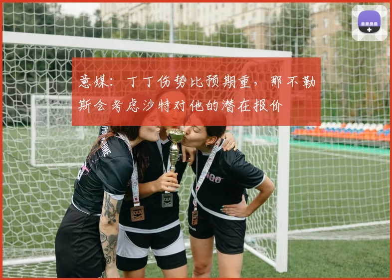 意媒：丁丁伤势比预期重，那不勒斯会考虑沙特对他的潜在报价