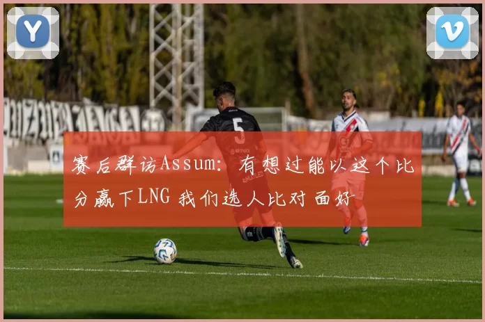 赛后群访Assum：有想过能以这个比分赢下LNG 我们选人比对面好