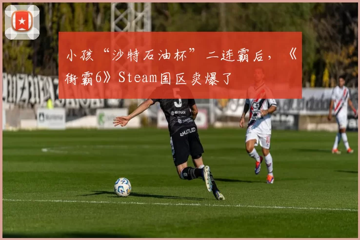 小孩“沙特石油杯”二连霸后，《街霸6》Steam国区卖爆了