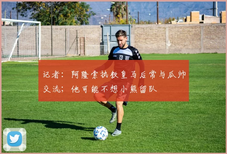 记者：阿隆索执教皇马后常与瓜帅交流；他可能不想小熊留队