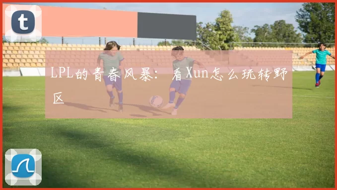 LPL的青春风暴：看Xun怎么玩转野区