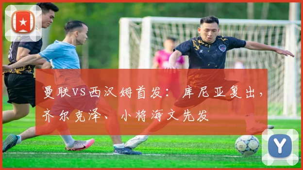 曼联vs西汉姆首发：库尼亚复出，齐尔克泽、小将海文先发