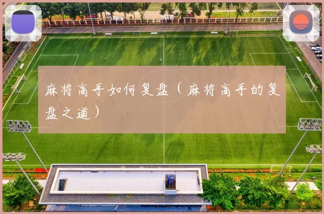 麻将高手如何复盘（麻将高手的复盘之道）