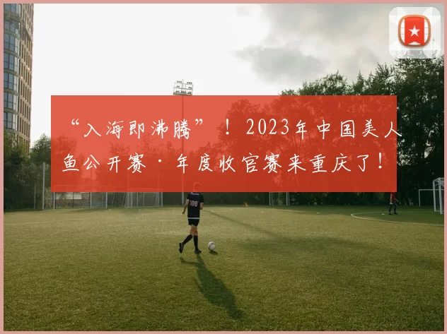 “入海即沸腾” ！2023年中国美人鱼公开赛·年度收官赛来重庆了！