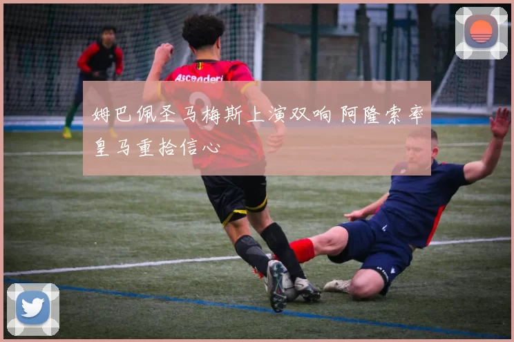 姆巴佩圣马梅斯上演双响 阿隆索率皇马重拾信心