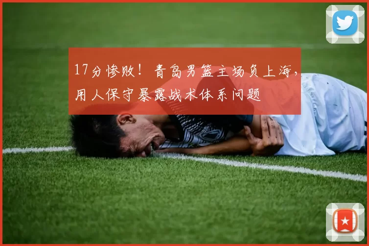 17分惨败！青岛男篮主场负上海，用人保守暴露战术体系问题
