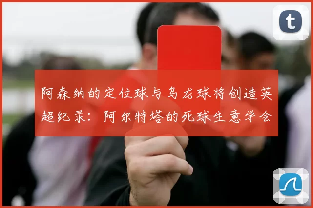 阿森纳的定位球与乌龙球将创造英超纪录：阿尔特塔的死球生意学会计