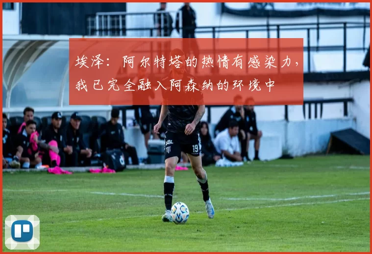 埃泽：阿尔特塔的热情有感染力，我已完全融入阿森纳的环境中