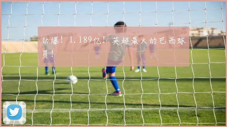 劲爆！1.189亿！英超最火的巴西球员！