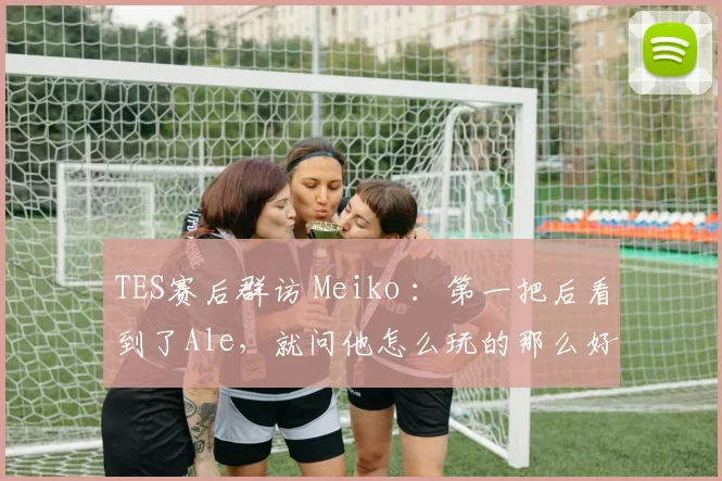 TES赛后群访 Meiko ：第一把后看到了Ale，就问他怎么玩的那么好