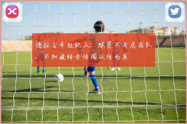 德拉古辛经纪人：球员不考虑离队，不知道转会传闻从何而来