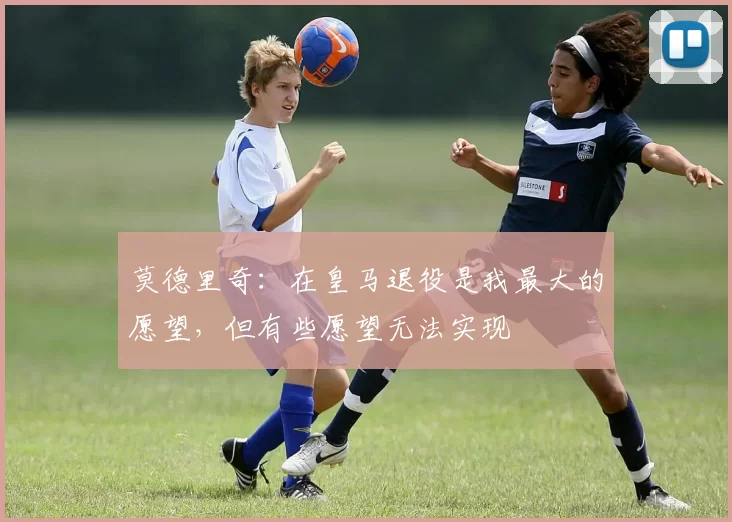 莫德里奇：在皇马退役是我最大的愿望，但有些愿望无法实现