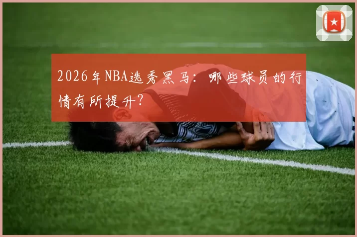 2026年NBA选秀黑马：哪些球员的行情有所提升？