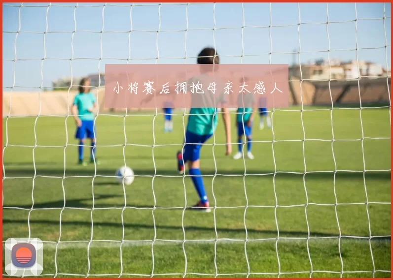 小将赛后拥抱母亲太感人
