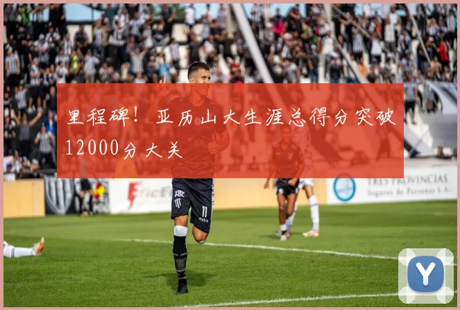 里程碑！亚历山大生涯总得分突破12000分大关