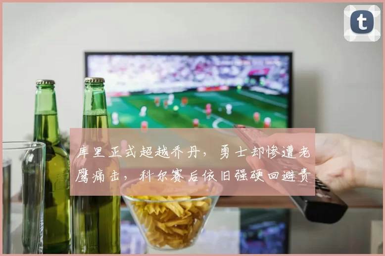库里正式超越乔丹，勇士却惨遭老鹰痛击，科尔赛后依旧强硬回避责任