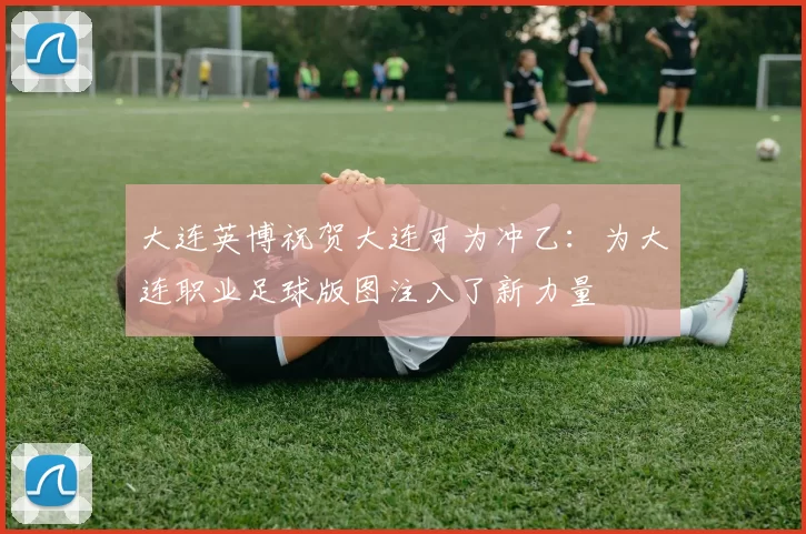 大连英博祝贺大连可为冲乙：为大连职业足球版图注入了新力量