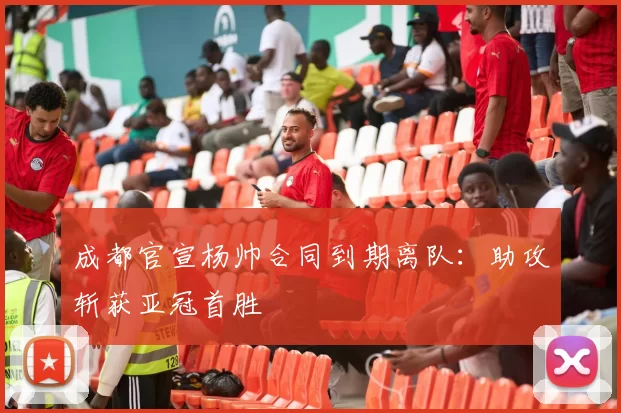 成都官宣杨帅合同到期离队：助攻斩获亚冠首胜