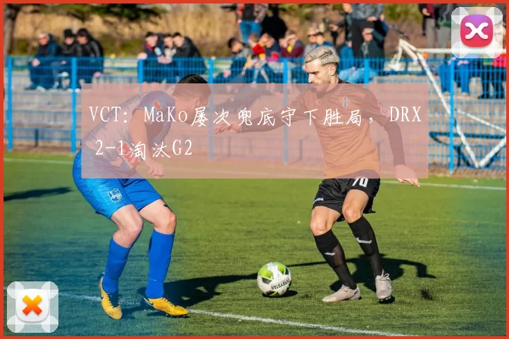 VCT：MaKo屡次兜底守下胜局，DRX 2-1淘汰G2