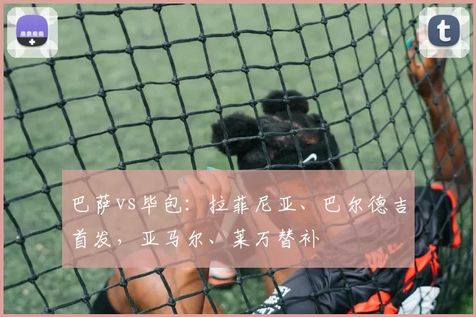巴萨vs毕包：拉菲尼亚、巴尔德吉首发，亚马尔、莱万替补