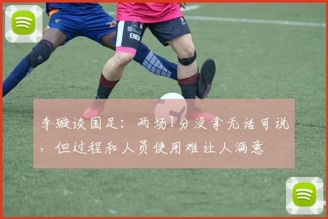 李璇谈国足：两场1分没拿无话可说，但过程和人员使用难让人满意