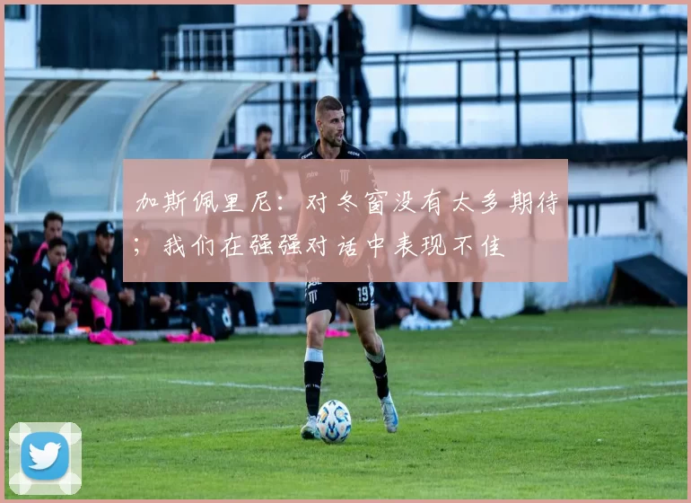 加斯佩里尼：对冬窗没有太多期待；我们在强强对话中表现不佳