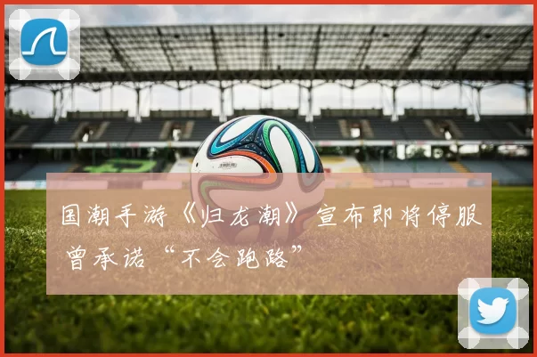 国潮手游《归龙潮》宣布即将停服 曾承诺“不会跑路”