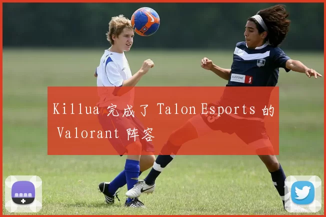 Killua 完成了 Talon Esports 的 Valorant 阵容