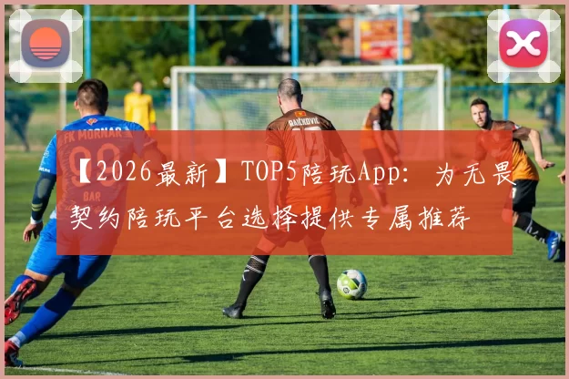【2026最新】TOP5陪玩App：为无畏契约陪玩平台选择提供专属推荐