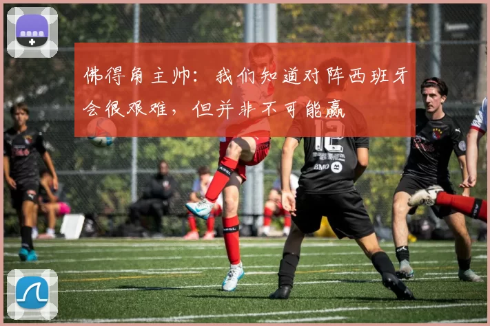 佛得角主帅：我们知道对阵西班牙会很艰难，但并非不可能赢
