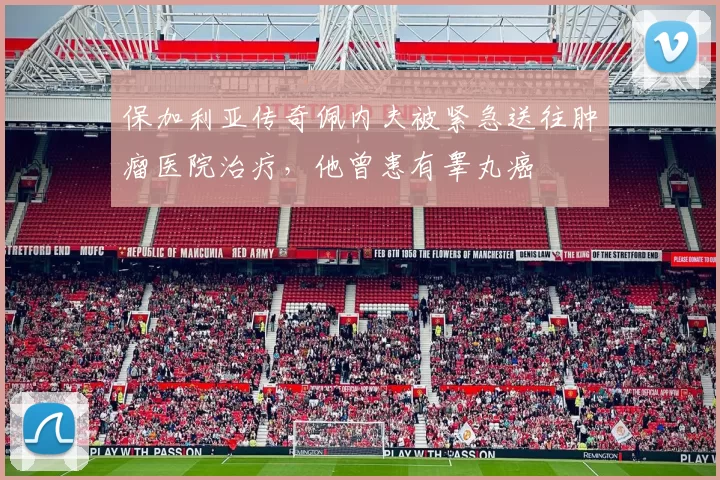 保加利亚传奇佩内夫被紧急送往肿瘤医院治疗，他曾患有睾丸癌