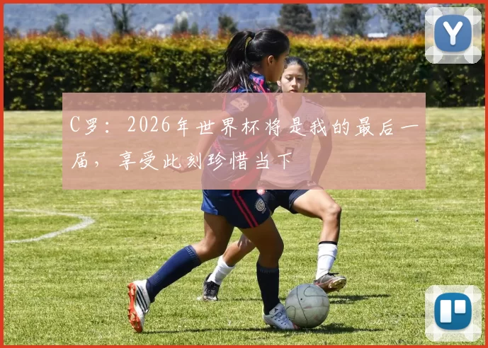 C罗：2026年世界杯将是我的最后一届，享受此刻珍惜当下