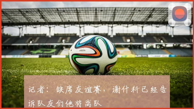 记者：缺席友谊赛，谢什科已经告诉队友们他将离队
