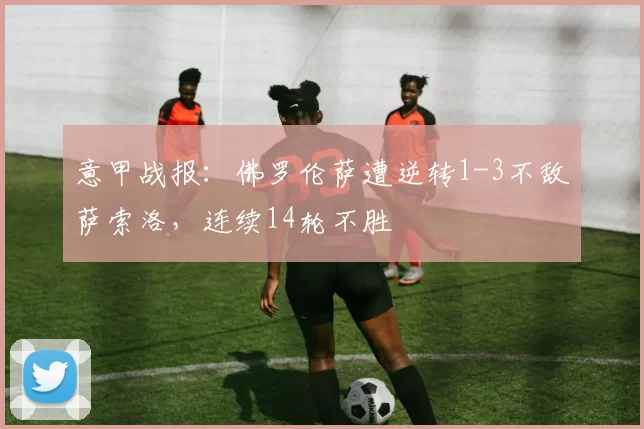 意甲战报：佛罗伦萨遭逆转1-3不敌萨索洛，连续14轮不胜