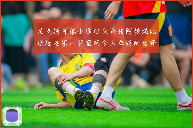 尼克斯可能会通过交易将阿努诺比送给活塞，获篮网令人垂涎的边锋