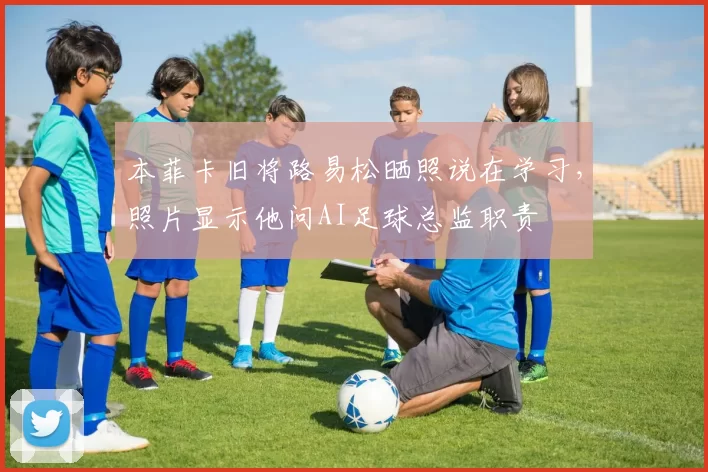 本菲卡旧将路易松晒照说在学习，照片显示他问AI足球总监职责