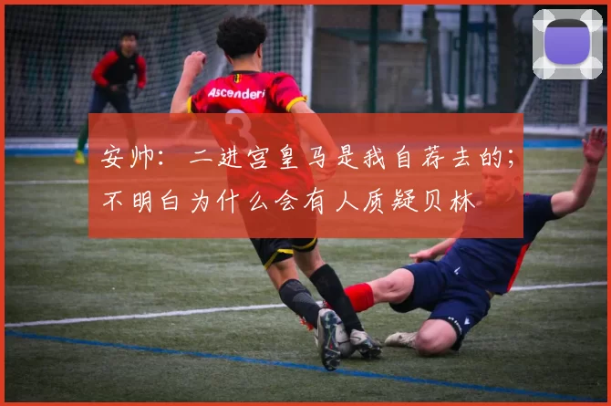 安帅：二进宫皇马是我自荐去的；不明白为什么会有人质疑贝林