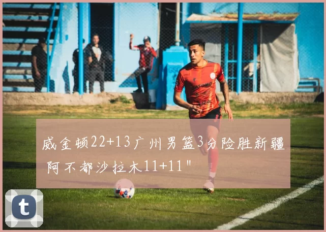 威金顿22+13广州男篮3分险胜新疆 阿不都沙拉木11+11＂