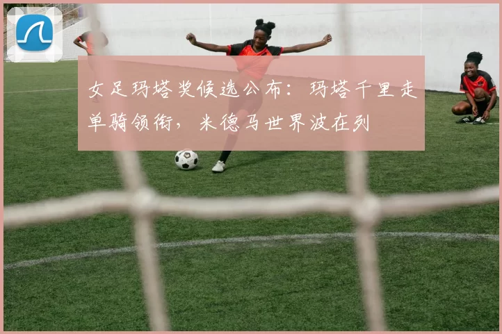 女足玛塔奖候选公布：玛塔千里走单骑领衔，米德马世界波在列