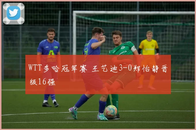 WTT多哈冠军赛 王艺迪3-0郑怡静晋级16强