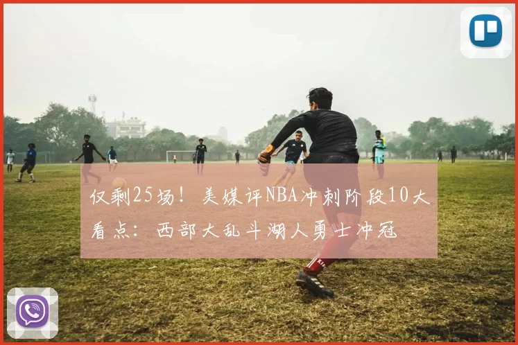 仅剩25场！美媒评NBA冲刺阶段10大看点：西部大乱斗湖人勇士冲冠