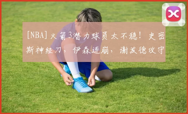 [NBA]火箭3潜力球员太不稳！史密斯神经刀，伊森连崩，谢泼德攻守全垮