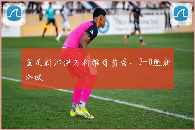 国足新帅伊万科维奇首秀，3-0胜新加坡